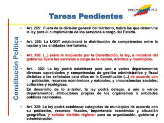• Art. 285: Fuera de la división general del territorio, habrá las que determine
la ley para el cumplimiento de los servicios a cargo del Estado.
• Art. 288: La LOOT establecerá la distribución de competencias entre la
nación y las entidades territoriales.
• Art. 356: (...) salvo lo dispuesto por la Constitución, la ley, a iniciativa del
gobierno, fijará los servicios a cargo de la nación, distritos y municipios.
• Art. 302: La ley podrá establecer para uno o varios departamentos
diversas capacidades y competencias de gestión administrativa y fiscal
distintas a las señaladas para ellos en la Constitución (...) de acuerdo con
su población, recursos económicos y naturales, y circunstancias sociales,
culturales y ecológicas.
En desarrollo de lo anterior, la ley podrá delegar, a uno o varios
departamentos, atribuciones propias de los organismos ó entidades
públicas nacionales.
• Art. 320: La ley podrá establecer categorías de municipios de acuerdo con
su población, recursos fiscales, importancia económica y situación
geográfica, y señalar distinto régimen para su organización, gobierno y
administración.
Tareas PendientesConstituciónPolítica
 