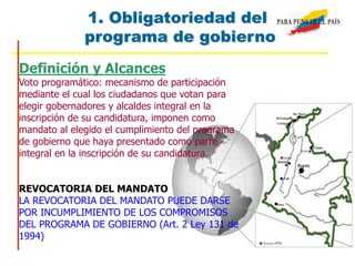 Definición y Alcances
Voto programático: mecanismo de participación
mediante el cual los ciudadanos que votan para
elegir gobernadores y alcaldes integral en la
inscripción de su candidatura, imponen como
mandato al elegido el cumplimiento del programa
de gobierno que haya presentado como parte
integral en la inscripción de su candidatura.
REVOCATORIA DEL MANDATO
LA REVOCATORIA DEL MANDATO PUEDE DARSE
POR INCUMPLIMIENTO DE LOS COMPROMISOS
DEL PROGRAMA DE GOBIERNO (Art. 2 Ley 131 de
1994)
1. Obligatoriedad del
programa de gobierno
 