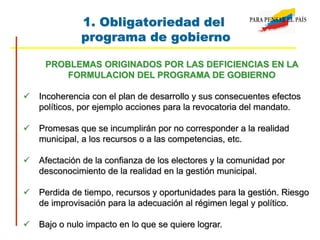 1. Obligatoriedad del
programa de gobierno
PROBLEMAS ORIGINADOS POR LAS DEFICIENCIAS EN LA
FORMULACION DEL PROGRAMA DE GOBIERNO
 Incoherencia con el plan de desarrollo y sus consecuentes efectos
políticos, por ejemplo acciones para la revocatoria del mandato.
 Promesas que se incumplirán por no corresponder a la realidad
municipal, a los recursos o a las competencias, etc.
 Afectación de la confianza de los electores y la comunidad por
desconocimiento de la realidad en la gestión municipal.
 Perdida de tiempo, recursos y oportunidades para la gestión. Riesgo
de improvisación para la adecuación al régimen legal y político.
 Bajo o nulo impacto en lo que se quiere lograr.
 