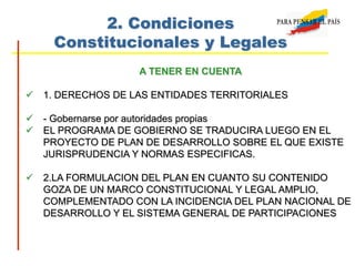 2. Condiciones
Constitucionales y Legales
A TENER EN CUENTA
 1. DERECHOS DE LAS ENTIDADES TERRITORIALES
 - Gobernarse por autoridades propias
 EL PROGRAMA DE GOBIERNO SE TRADUCIRA LUEGO EN EL
PROYECTO DE PLAN DE DESARROLLO SOBRE EL QUE EXISTE
JURISPRUDENCIA Y NORMAS ESPECIFICAS.
 2.LA FORMULACION DEL PLAN EN CUANTO SU CONTENIDO
GOZA DE UN MARCO CONSTITUCIONAL Y LEGAL AMPLIO,
COMPLEMENTADO CON LA INCIDENCIA DEL PLAN NACIONAL DE
DESARROLLO Y EL SISTEMA GENERAL DE PARTICIPACIONES
 