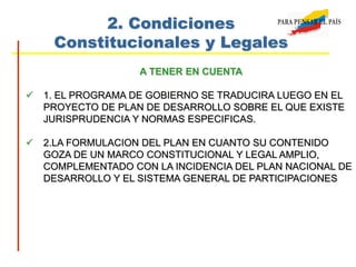 2. Condiciones
Constitucionales y Legales
A TENER EN CUENTA
 1. EL PROGRAMA DE GOBIERNO SE TRADUCIRA LUEGO EN EL
PROYECTO DE PLAN DE DESARROLLO SOBRE EL QUE EXISTE
JURISPRUDENCIA Y NORMAS ESPECIFICAS.
 2.LA FORMULACION DEL PLAN EN CUANTO SU CONTENIDO
GOZA DE UN MARCO CONSTITUCIONAL Y LEGAL AMPLIO,
COMPLEMENTADO CON LA INCIDENCIA DEL PLAN NACIONAL DE
DESARROLLO Y EL SISTEMA GENERAL DE PARTICIPACIONES
 