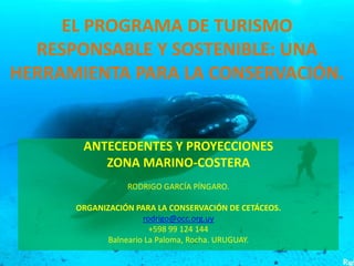 EL PROGRAMA DE TURISMO
RESPONSABLE Y SOSTENIBLE: UNA
HERRAMIENTA PARA LA CONSERVACIÓN.
ANTECEDENTES Y PROYECCIONES
ZONA MARINO-COSTERA
RODRIGO GARCÍA PÍNGARO.
ORGANIZACIÓN PARA LA CONSERVACIÓN DE CETÁCEOS.
rodrigo@occ.org.uy
+598 99 124 144
Balneario La Paloma, Rocha. URUGUAY.
 