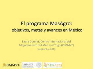 El programa MasAgro:
objetivos, metas y avances en México
Laura Donnet, Centro Internacional del
Mejoramiento del Maíz y el Trigo (CIMMYT)
Septiembre 2013
 