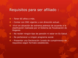 Requisitos para ser afiliado :
 - Tener 65 años a más.
 - Contar con DNI vigente y con dirección actual.
 -Vivir en situación de extrema pobreza de acuerdo a la
clasificación realizada por el Sistema de Focalización de
Hogares
 - No recibir ningún tipo de pensión ni estar en Es Salud.
 - No pertenecer a ningún programa social.
 - Presentar una Declaración Jurada de cumplimiento de
requisitos según formato establecido.
 