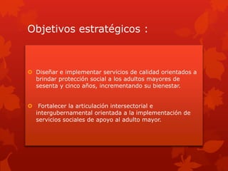 Objetivos estratégicos :
 Diseñar e implementar servicios de calidad orientados a
brindar protección social a los adultos mayores de
sesenta y cinco años, incrementando su bienestar.
 Fortalecer la articulación intersectorial e
intergubernamental orientada a la implementación de
servicios sociales de apoyo al adulto mayor.
 