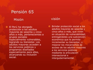 Pensión 65
Misión
 El Perú ha otorgado
protección a los adultos
mayores de sesenta y cinco
años a más, pertenecientes a
grupos sociales
especialmente vulnerables,
logrando su bienestar. Los
adultos mayores acceden a
los servicios públicos y
programas diseñados
especialmente para ellos,
alcanzando su inclusión
social.
visión
 Brindar protección social a los
adultos mayores de sesenta y
cinco años a más, que viven
en situación de vulnerabilidad;
entregándoles una subvención
económica que le permita
incrementar su bienestar; y
mejorar los mecanismos de
acceso de los adultos mayores
a los servicios públicos
mediante la articulación
intersectorial e
intergubernamental.
 