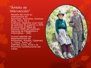 “Ámbito de
intervención”
Pensión 65 inició su
intervención en
Apurímac, Ayacucho, Huancav
elica, Puno, lca y
Huánuco, regiones cuyo nivel
de pobreza es superior a 50%
de acuerdo al Mapa de
Pobreza 2009 del Instituto
Nacional de Estadística e
Informática – INEI.
incluyó además los
departamentos de
Amazonas, Ancash, Cajamarc
a, Cusco, Junín, La
Libertad, Lima, Piura y la
Provincia Constitucional del
Callao
 