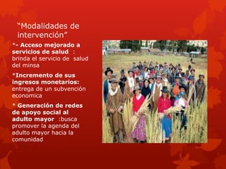 “Modalidades de
intervención”
*- Acceso mejorado a
servicios de salud :
brinda el servicio de salud
del minsa
*Incremento de sus
ingresos monetarios:
entrega de un subvención
economica
* Generación de redes
de apoyo social al
adulto mayor :busca
promover la agenda del
adulto mayor hacia la
comunidad
 
