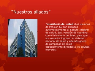 “Nuestros aliados”
*ministerio de salud :Los usuarios
de Pensión 65 son afiliados
automáticamente al Seguro Integral
de Salud, SIS. Pensión 65 coordina
con el Ministerio de Salud para que
sus usuarios ingresen al sistema
nacional de salud y además gocen
de campañas de salud
especialmente dirigidas a los adultos
mayores.
 