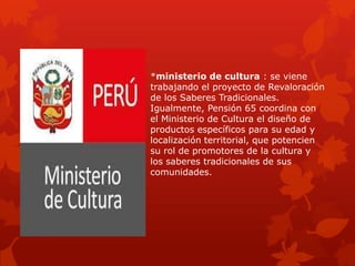 *ministerio de cultura : se viene
trabajando el proyecto de Revaloración
de los Saberes Tradicionales.
Igualmente, Pensión 65 coordina con
el Ministerio de Cultura el diseño de
productos específicos para su edad y
localización territorial, que potencien
su rol de promotores de la cultura y
los saberes tradicionales de sus
comunidades.
 