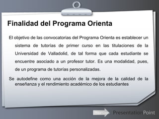 Finalidad del Programa Orienta El objetivo de las convocatorias del Programa Orienta es establecer un sistema de tutorías de primer curso en las titulaciones de la Universidad de Valladolid, de tal forma que cada estudiante se encuentre asociado a un profesor tutor. Es una modalidad, pues, de un programa de tutorías personalizadas. Se autodefine como una acción de la mejora de la calidad de la enseñanza y el rendimiento académico de los estudiantes 