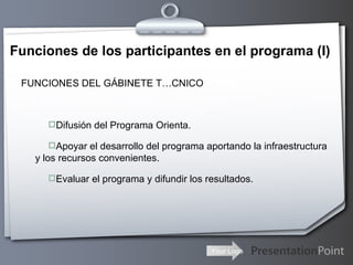 Funciones de los participantes en el programa (I) FUNCIONES DEL GÁBINETE TÉCNICO Difusión del Programa Orienta. Apoyar el desarrollo del programa aportando la infraestructura y los recursos convenientes. Evaluar el programa y difundir los resultados. 