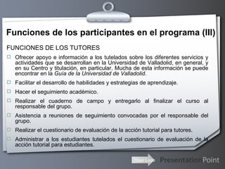 Funciones de los participantes en el programa (III) FUNCIONES DE LOS TUTORES  Ofrecer apoyo e información a los tutelados sobre los diferentes servicios y actividades que se desarrollan en la Universidad de Valladolid, en general, y en su Centro y titulación, en particular. Mucha de esta información se puede encontrar en la  Guía de la Universidad de Valladolid . Facilitar el desarrollo de habilidades y estrategias de aprendizaje. Hacer el seguimiento académico. Realizar el cuaderno de campo y entregarlo al finalizar el curso al responsable del grupo. Asistencia a reuniones de seguimiento convocadas por el responsable del grupo. Realizar el cuestionario de evaluación de la acción tutorial para tutores. Administrar a los estudiantes tutelados el cuestionario de evaluación de la acción tutorial para estudiantes. 