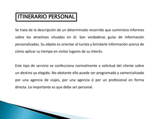 ITINERARIO PERSONAL
Se trata de la descripción de un determinado recorrido que suministra informes
sobre los atractivos situados en él. Son verdaderas guías de información
personalizadas. Su objeto es orientar al turista y brindarle información acerca de
cómo aplicar su tiempo en visitar lugares de su interés.
Este tipo de servicio se confecciona normalmente a solicitud del cliente sobre
un destino ya elegido. No obstante ello puede ser programado y comercializado
por una agencia de viajes, por una agencia ó por un profesional en forma
directa. Lo importante es que debe ser personal.
 