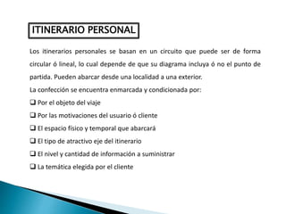 Los itinerarios personales se basan en un circuito que puede ser de forma
circular ó lineal, lo cual depende de que su diagrama incluya ó no el punto de
partida. Pueden abarcar desde una localidad a una exterior.
La confección se encuentra enmarcada y condicionada por:
 Por el objeto del viaje
 Por las motivaciones del usuario ó cliente
 El espacio físico y temporal que abarcará
 El tipo de atractivo eje del itinerario
 El nivel y cantidad de información a suministrar
 La temática elegida por el cliente
ITINERARIO PERSONAL
 
