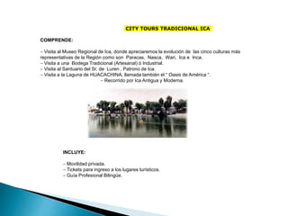 CITY TOURS TRADICIONAL ICA
COMPRENDE:
- Visita al Museo Regional de Ica, donde apreciaremos la evolución de las cinco culturas más
representativas de la Región como son Paracas, Nasca, Wari, Ica e Inca.
- Visita a una Bodega Tradicional (Artesanal) ó Industrial.
- Visita al Santuario del Sr. de Luren , Patrono de Ica.
- Visita a la Laguna de HUACACHINA, llamada también el “ Oasis de América “.
- Recorrido por Ica Antigua y Moderna.
INCLUYE:
- Movilidad privada.
- Tickets para ingreso a los lugares turísticos.
- Guía Profesional Bilingüe.
 