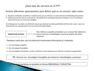 Existen diferentes apreciaciones para definir qué es un servicio, tales como:
1.- Aquellas actividades, beneficios ó satisfacciones que se ofrecen a la venta (American Marketing Association)
2.- Desde el punto de vista de la economía: Resultado de la actividad productora (trabajo), si no se manifiesta
bajo la forma de una mercancía tangible.
Sin embargo aún no existe una definición exacta que expresa la amplia posibilidad q brinda este sector, pese a la
importancia q ha cobrado dentro de las economías desarrolladas.
Industria de servicios
Para referirse a aquellas actividades q en su desarrollo habitual se
basa en técnicas, metodologías y procesos propios del sector
industrial.
Theodore Levitt dice: QUE LOS SERVICIOS PUEDEN INDUSTRIALIZARSE DE 3 MANERAS
1.- Con tecnologías tangibles
2.- Con tecnologías Intangibles
3.- Con tecnologías intermedias, es decir combinan uso de máquinas con sistemas ó procesos programados.
PT : Servicio con tecnologías intangibles xq involucran metodologías y procesos.
Los servicios turísticos se prestan en forma INDIVIDUAL Y COLECTIVA
 