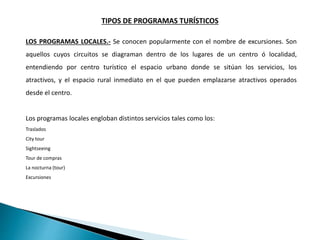 TIPOS DE PROGRAMAS TURÍSTICOS
LOS PROGRAMAS LOCALES.- Se conocen popularmente con el nombre de excursiones. Son
aquellos cuyos circuitos se diagraman dentro de los lugares de un centro ó localidad,
entendiendo por centro turístico el espacio urbano donde se sitúan los servicios, los
atractivos, y el espacio rural inmediato en el que pueden emplazarse atractivos operados
desde el centro.
Los programas locales engloban distintos servicios tales como los:
Traslados
City tour
Sightseeing
Tour de compras
La nocturna (tour)
Excursiones
 