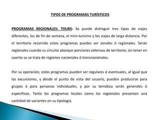 PROGRAMAS REGIONALES: TOURS: Se puede distinguir tres tipos de viajes
diferentes, los de fin de semana, el mini-turismo y los viajes de larga distancia. Por
el territorio recorrido estos programas puedes ser zonales ó regionales. Serán
regionales cuando su circuito abarque porciones extensas de territorio, sin tener en
cuenta su se trata de regiones nacionales ó transnacionales.
Por su operación, estos programas pueden ser regulares ó eventuales, al igual que
las excursiones, y desde el punto de vista del usuario, pueden producirse para
grupos ó para personas individuales, y por su temática serán generales ó
específicos. Tanto los programas locales como los regionales presentan una
cantidad de variantes en su tipología.
TIPOS DE PROGRAMAS TURÍSTICOS
 