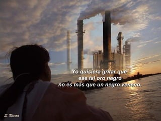 Yo quisiera gritar queYo quisiera gritar que
ese tal oro negroese tal oro negro
no es más que un negro veneno.no es más que un negro veneno.
 