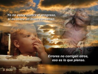 Yo no estoy contra el progreso,Yo no estoy contra el progreso,
si existiera un buen consenso.si existiera un buen consenso.
Errores no corrigen otros,Errores no corrigen otros,
eso es lo que pienso.eso es lo que pienso.
 