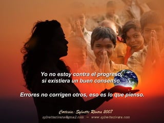 Yo no estoy contra el progreso,Yo no estoy contra el progreso,
si existiera un buen consenso.si existiera un buen consenso.
Errores no corrigen otros, eso es lo que pienso.Errores no corrigen otros, eso es lo que pienso.
 
