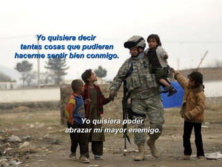 Yo quisiera decirYo quisiera decir
tantas cosas que pudierantantas cosas que pudieran
hacerme sentir bien conmigo.hacerme sentir bien conmigo.
Yo quisiera poderYo quisiera poder
abrazar mi mayor enemigo.abrazar mi mayor enemigo.
 