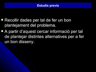 Recollir dades per tal de fer un bon plantejament del problema. A partir d’aquest cercar informació per tal de plantejar distintes alternatives per a fer un bon disseny. Estudis previs 
