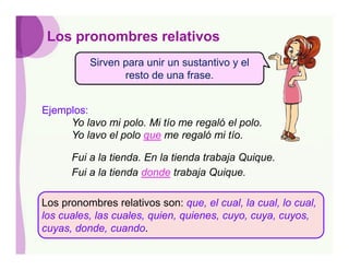 Los pronombres relativos
          Sirven para unir un sustantivo y el
                 resto de una frase.


Ejemplos:
     Yo lavo mi polo. Mi tío me regaló el polo.
     Yo lavo el polo que me regaló mi tío.

      Fui a la tienda. En la tienda trabaja Quique.
      Fui a la tienda donde trabaja Quique.

Los pronombres relativos son: que, el cual, la cual, lo cual,
los cuales, las cuales, quien, quienes, cuyo, cuya, cuyos,
cuyas, donde, cuando.
 