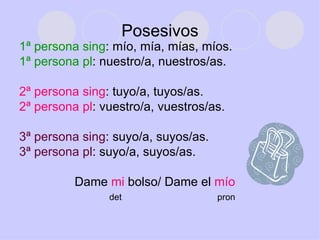 Posesivos 1ª persona sing : mío, mía, mías, míos. 1ª persona pl : nuestro/a, nuestros/as. 2ª persona sing : tuyo/a, tuyos/as. 2ª persona pl : vuestro/a, vuestros/as. 3ª persona sing : suyo/a, suyos/as. 3ª persona pl : suyo/a, suyos/as. Dame  mi  bolso/ Dame el  mío det  pron 