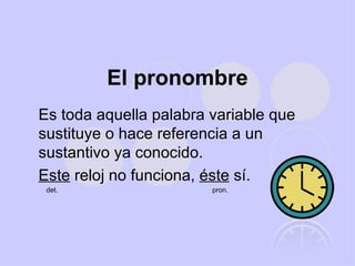 El pronombre Es toda aquella palabra variable que sustituye o hace referencia a un sustantivo ya conocido. Este  reloj no funciona,  éste  sí. det.  pron. 