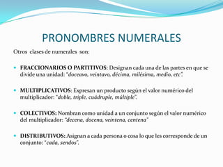 PRONOMBRES NUMERALES
Otros clases de numerales son:

 FRACCIONARIOS O PARTITIVOS: Designan cada una de las partes en que se
  divide una unidad: “doceavo, veintavo, décima, milésima, medio, etc”.

 MULTIPLICATIVOS: Expresan un producto según el valor numérico del
  multiplicador: “doble, triple, cuádruple, múltiple”.

 COLECTIVOS: Nombran como unidad a un conjunto según el valor numérico
  del multiplicador: “decena, docena, veintena, centena”

 DISTRIBUTIVOS: Asignan a cada persona o cosa lo que les corresponde de un
  conjunto: “cada, sendos”.
 
