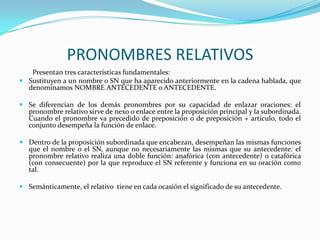 PRONOMBRES RELATIVOS
   Presentan tres características fundamentales:
 Sustituyen a un nombre o SN que ha aparecido anteriormente en la cadena hablada, que
  denominamos NOMBRE ANTECEDENTE o ANTECEDENTE.

 Se diferencian de los demás pronombres por su capacidad de enlazar oraciones: el
  pronombre relativo sirve de nexo o enlace entre la proposición principal y la subordinada.
  Cuando el pronombre va precedido de preposición o de preposición + artículo, todo el
  conjunto desempeña la función de enlace.

 Dentro de la proposición subordinada que encabezan, desempeñan las mismas funciones
  que el nombre o el SN, aunque no necesariamente las mismas que su antecedente: el
  pronombre relativo realiza una doble función: anafórica (con antecedente) o catafórica
  (con consecuente) por la que reproduce el SN referente y funciona en su oración como
  tal.

 Semánticamente, el relativo tiene en cada ocasión el significado de su antecedente.
 