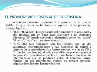 EL PRONOMBRE PERSONAL DE 3ª PERSONA
    La tercera persona representa a aquello de lo que se
habla, lo que no es ni hablante ni oyente: otras personas,
ideas, objetos,......
   SIGNIFICACIÓN: El significado del pronombre es ocasional y
    ello implica que en cada caso sustituye a un elemento
    diferente: “él” puede sustituir a elementos como “mi padre”,
    “el perro”, “Juan”, etc. según el contexto.
   FUNCIÓN: Sus funciones son las mismas que las del
    sustantivo, correspondiendo a las funciones de sujeto y
    término de la preposición (las formas tónicas) y a las de CD y
    CI (las formas átonas), donde éstas últimas pueden aparecer
    en posición proclítica o enclítica. Son bien conocidas las
    interferencias que se producen entre el binomio forma-
    función en los pronombre átonos de tercera persona,
    originando el leísmo, laísmo y loísmo.
 