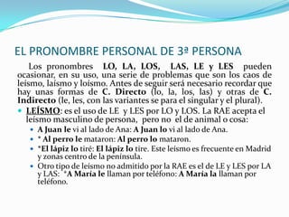 EL PRONOMBRE PERSONAL DE 3ª PERSONA
    Los pronombres LO, LA, LOS, LAS, LE y LES pueden
ocasionar, en su uso, una serie de problemas que son los caos de
leísmo, laísmo y loísmo. Antes de seguir será necesario recordar que
hay unas formas de C. Directo (lo, la, los, las) y otras de C.
Indirecto (le, les, con las variantes se para el singular y el plural).
 LEÍSMO: es el uso de LE y LES por LO y LOS. La RAE acepta el
   leísmo masculino de persona, pero no el de animal o cosa:
    A Juan le vi al lado de Ana: A Juan lo vi al lado de Ana.
    * Al perro le mataron: Al perro lo mataron.
    *El lápiz lo tiré: El lápiz lo tire. Este leísmo es frecuente en Madrid
     y zonas centro de la península.
    Otro tipo de leísmo no admitido por la RAE es el de LE y LES por LA
     y LAS: *A María le llaman por teléfono: A María la llaman por
     teléfono.
 