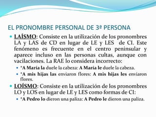 EL PRONOMBRE PERSONAL DE 3ª PERSONA
 LAÍSMO: Consiste en la utilización de los pronombres
 LA y LAS de CD en lugar de LE y LES de CI. Este
 fenómeno es frecuente en el centro peninsular y
 aparece incluso en las personas cultas, aunque con
 vacilaciones. La RAE lo considera incorrecto:
   *A María la duele la cabeza: A María le duele la cabeza.
   *A mis hijas las enviaron flores: A mis hijas les enviaron
    flores.
 LOÍSMO: Consiste en la utilización de los pronombres
 LO y LOS en lugar de LE y LES como formas de CI:
   *A Pedro lo dieron una paliza: A Pedro le dieron una paliza.
 