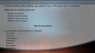 Los pronombres a las palabras que pueden tener diferentes usos o funciones
dentro de la oración como son:
1. Sustituir al sustantivo
2. Definir o variar el número
3. Definir o variar la persona
4. Definir o variar el género
Tipos de pronombres:
Los pronombres se han clasificado en 7 diferentes:
• Personales
• Posesivos
• Demostrativos
• Indefinidos
• Relativos
• Interrogativo
• Exclamativo
 