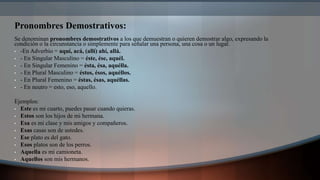 Pronombres Demostrativos:
Se denominan pronombres demostrativos a los que demuestran o quieren demostrar algo, expresando la
condición o la circunstancia o simplemente para señalar una persona, una cosa o un lugar.
• -En Adverbio = aquí, acá, (allí) ahí, allá.
• - En Singular Masculino = éste, ése, aquél.
• - En Singular Femenino = ésta, ésa, aquélla.
• - En Plural Masculino = éstos, ésos, aquéllos.
• - En Plural Femenino = éstas, ésas, aquéllas.
• - En neutro = esto, eso, aquello.
Ejemplos:
• Este es mi cuarto, puedes pasar cuando quieras.
• Estos son los hijos de mi hermana.
• Esa es mi clase y mis amigos y compañeros.
• Esas casas son de ustedes.
• Ese plato es del gato.
• Esos platos son de los perros.
• Aquella es mi camioneta.
• Aquellos son mis hermanos.
 
