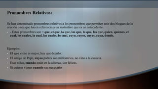 Pronombres Relativos:
Se han denominado pronombres relativos a los pronombres que permiten unir dos bloques de la
oración o sea que hacen referencia a un sustantivo que es un antecedente.
• - Estos pronombres son = que, el que, la que, las que, lo que, los que, quien, quienes, el
cual, los cuales, la cual, las cuales, lo cual, cuyo, cuyos, cuyas, cuya, donde.
Ejemplos:
• El que viene es mejor, hay que dejarlo.
• El amigo de Pepe, cuyos padres son millonarios, no vino a la escuela.
• Esas niñas, cuando están en la alberca, son felices.
• Si quieres vienes cuando sea necesario
 