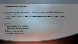 Pronombres Interrogativos:
Se denominan pronombres interrogativos a los pronombres que toman el lugar del sustantivo
dentro de una pregunta.
• - Pronombres interrogativos: = qué, quien, quienes, cual, cuales, cuanto, cuantos, cuanta,
cuantas.
Ejemplos:
• ¿Cuál de todos los libros es el mío?
• ¿Cuánto cuesta la mesa de madera?
• Cuáles son sus credenciales.
• Como quien trabaja ese señor.
 