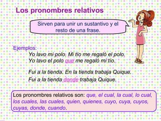 Los pronombres relativos Los pronombres relativos son:  que, el cual, la cual, lo cual, los cuales, las cuales, quien, quienes, cuyo, cuya, cuyos, cuyas, donde, cuando . Sirven para unir un sustantivo y el resto de una frase. Ejemplos: Yo lavo mi polo. Mi tío me regaló el polo. Yo lavo el polo  que  me regaló mi tío. Fui a la tienda. En la tienda trabaja Quique. Fui a la tienda  donde  trabaja Quique. 