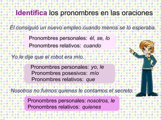 Identifica  los pronombres en las oraciones Él consiguió un nuevo empleo cuando menos se lo esperaba. Yo le dije que el robot era mío. Nosotros no fuimos quienes le contamos el secreto. Pronombres relativos: Pronombres personales: Pronombres personales: Pronombres posesivos: Pronombres personales: Pronombres relativos: él, se, lo cuando yo, le mío nosotros, le quienes Pronombres relativos: que 