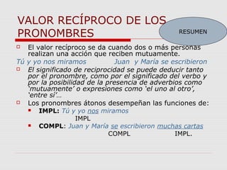 VALOR RECÍPROCO DE LOS
PRONOMBRES
 El valor recíproco se da cuando dos o más personas
realizan una acción que reciben mutuamente.
Tú y yo nos miramos Juan y María se escribieron
 El significado de reciprocidad se puede deducir tanto
por el pronombre, como por el significado del verbo y
por la posibilidad de la presencia de adverbios como
‘mutuamente’ o expresiones como ‘el uno al otro’,
‘entre sí’…
 Los pronombres átonos desempeñan las funciones de:
 IMPL: Tú y yo nos miramos
IMPL
 COMPL: Juan y María se escribieron muchas cartas
COMPL IMPL.
RESUMEN
 