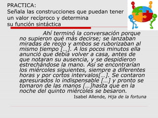 PRACTICA:
Señala las construcciones que puedan tener
un valor recíproco y determina
su función sintáctica
Ahí terminó la conversación porque
no supieron qué más decirse; se lanzaban
miradas de reojo y ambos se ruborizaban al
mismo tiempo […]. A los pocos minutos ella
anunció que debía volver a casa, antes de
que notaran su ausencia, y se despidieron
estrechándose la mano. Así se encontrarían
los miércoles siguientes, siempre a diferentes
horas y por cortos intervalos[…]. Se contaron
apresurados lo indispensable […] y pronto se
tomaron de las manos […]hasta que en la
noche del quinto miércoles se besaron.
Isabel Allende, Hija de la fortuna
 