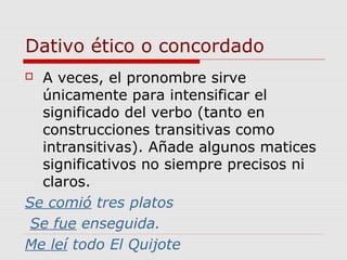 Dativo ético o concordado
 A veces, el pronombre sirve
únicamente para intensificar el
significado del verbo (tanto en
construcciones transitivas como
intransitivas). Añade algunos matices
significativos no siempre precisos ni
claros.
Se comió tres platos
Se fue enseguida.
Me leí todo El Quijote
 