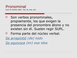 Pronominal
(con el mismo valor: me, te, nos, os)
 Son verbos pronominales,
propiamente, los que exigen la
presencia del pronombre átono y no
existen sin él. Suelen regir SUPL.
 Forma parte del núcleo verbal.
Se arrepintió (de) todo
Se equivoca (en) esa idea
 