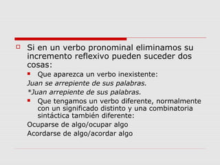  Si en un verbo pronominal eliminamos su
incremento reflexivo pueden suceder dos
cosas:
 Que aparezca un verbo inexistente:
Juan se arrepiente de sus palabras.
*Juan arrepiente de sus palabras.
 Que tengamos un verbo diferente, normalmente
con un significado distinto y una combinatoria
sintáctica también diferente:
Ocuparse de algo/ocupar algo
Acordarse de algo/acordar algo
 