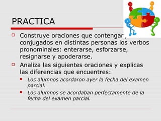 PRACTICA
 Construye oraciones que contengan,
conjugados en distintas personas los verbos
pronominales: enterarse, esforzarse,
resignarse y apoderarse.
 Analiza las siguientes oraciones y explicas
las diferencias que encuentres:
 Los alumnos acordaron ayer la fecha del examen
parcial.
 Los alumnos se acordaban perfectamente de la
fecha del examen parcial.
 