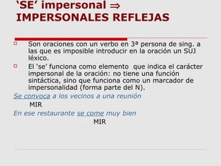 ‘SE’ impersonal ⇒
IMPERSONALES REFLEJAS
 Son oraciones con un verbo en 3ª persona de sing. a
las que es imposible introducir en la oración un SUJ
léxico.
 El ‘se’ funciona como elemento que indica el carácter
impersonal de la oración: no tiene una función
sintáctica, sino que funciona como un marcador de
impersonalidad (forma parte del N).
Se convoca a los vecinos a una reunión
MIR
En ese restaurante se come muy bien
MIR
 