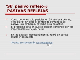 ‘SE’ pasivo reflejo⇒
PASIVAS REFLEJAS
 Construcciones solo posibles en 3ª persona de sing.
y de plural. En ellas el contenido semántico es
pasivo; sin embargo, el verbo está en activa.
 El problema está en que se pueden confundir con las
impersonales reflejas. Pero:
1. En las pasivas, necesariamente, habrá un sujeto
(suele ir pospuesto)
Pronto se conocerán los resultados
SUJ
 